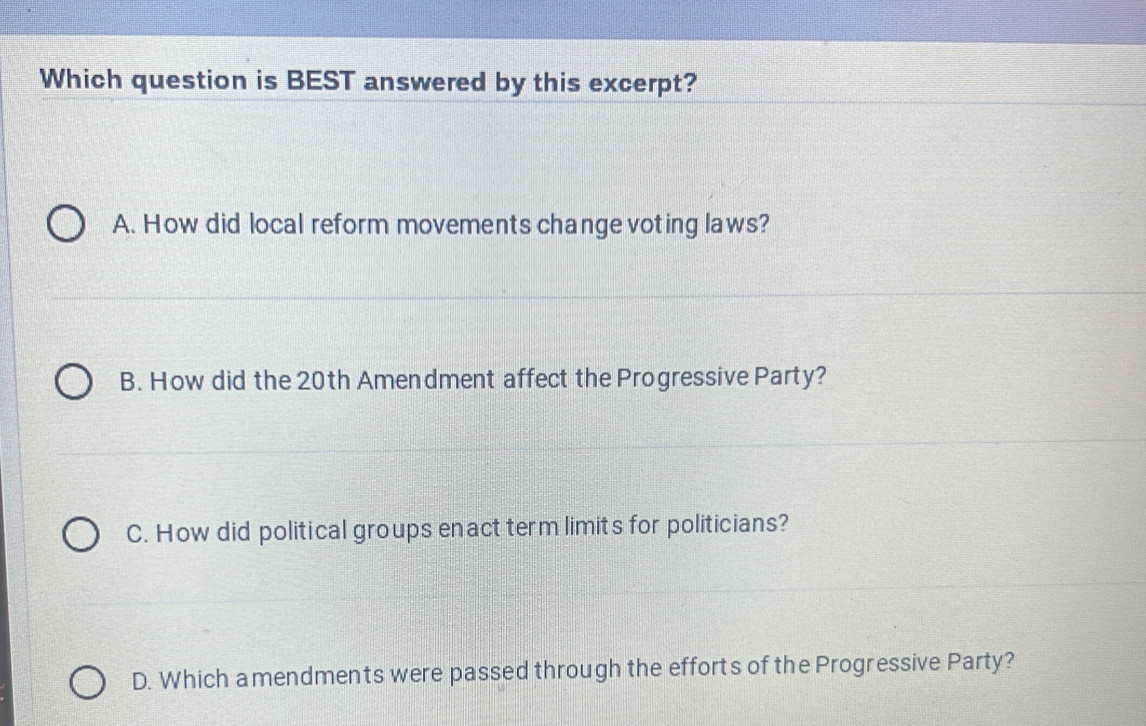 Which question is BEST answered by this excerpt?
A. How did local reform movements change voting laws?
B. How did the 20th Amendment affect the Progressive Party?
C. How did political groups enact term limits for politicians?
D. Which amendments were passed through the efforts of the Progressive Party?