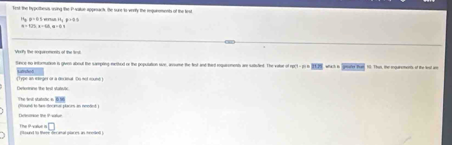 Test the hypothesis using the P -value approach. Be sure to venfy the requirements of the test
H_0:p=0.5 versus H_1p>0.5
n=125, x=68, a=0.1
Verify the requirements of the test 
Since no information is given about the sampling method or the population size, assume the first and third requirements are satisfled. The value of np(1-p) 15 91.25 which is greater than 10. Thus, the requirements of the lest are 
Satished 
(Type an integer or a decimal Do not round ) 
Delermine the test statistic 
The test statistic is 0.96
(Round to two decimal places as needed) 
Determiae the P -value 
The P -value is □ 
(Found to three decimal places as needed )