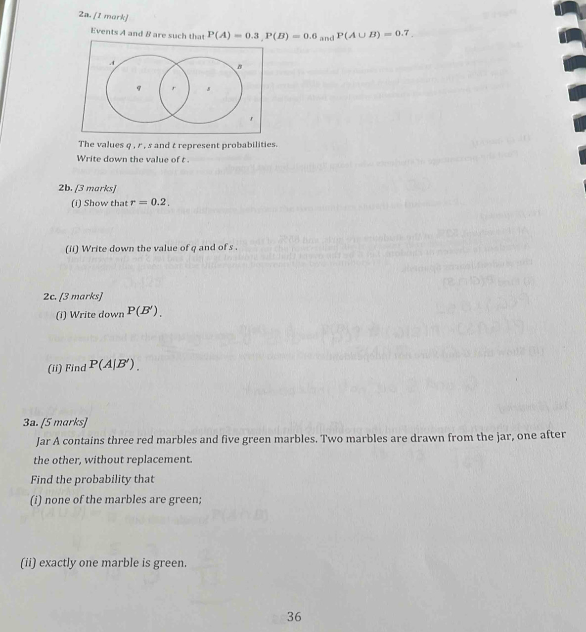 P(A∪ B)=0.7_.
Events A and B are such that P(A)=0.3, P(B)=0.6 and
A
B
q r s
1 
The values q , r , s and t represent probabilities. 
Write down the value of t. 
2b. [3 marks] 
(i) Show that r=0.2. 
(ii) Write down the value of q and of s. 
2c. 3ma^-ks) 
(i) Write down P(B'). 
(ii) Find P(A|B'). 
3a. [5 marks] 
Jar A contains three red marbles and five green marbles. Two marbles are drawn from the jar, one after 
the other, without replacement. 
Find the probability that 
(i) none of the marbles are green; 
(ii) exactly one marble is green. 
36