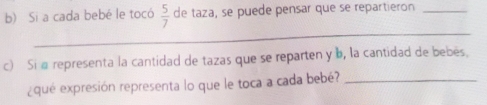 Si a cada bebé le tocó  5/7  de taza, se puede pensar que se repartieron_ 
_ 
c) Si a representa la cantidad de tazas que se reparten y b, la cantidad de bebés. 
¿que expresión representa lo que le toca a cada bebé?_