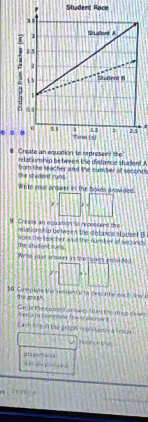 Student Race 
…
x
8 
relation ship between the distance student A 
from the teacher and the number of seconds
the student runs. 
Write vour answer in the boxes provided
x=□ ,□
9 Create an equation to represent the 
relationship between the distance student B 
from the teacher and the number of secords 
the student runs 
Write vagr answer in the noxes provided
v=□
10 Complate ihe sentence to descrbe eaco the I 
the grapts. 
Cacle the comect ars wes the the mop doser 
meno to complete the stalement 
aoh knn sà the grậph represents a homa 
resal cotmc 
pro pertional 
n a pre poot r am