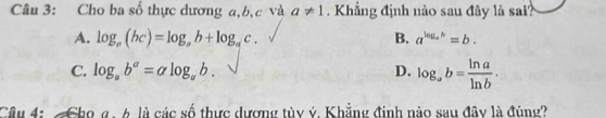 Cho ba số thực dương a, b, c và a!= 1. Khẳng định nào sau đây là sai?
A. log _a(bc)=log _ab+log _ac. B. a^(log _a)h=b.
C. log _ab^a=alpha log _ab. D. log _ab= ln a/ln b . 
Câu 4: Cho g.6 là các số thực dương tủy ý. Khẳng đinh nào sau đây là đúng?