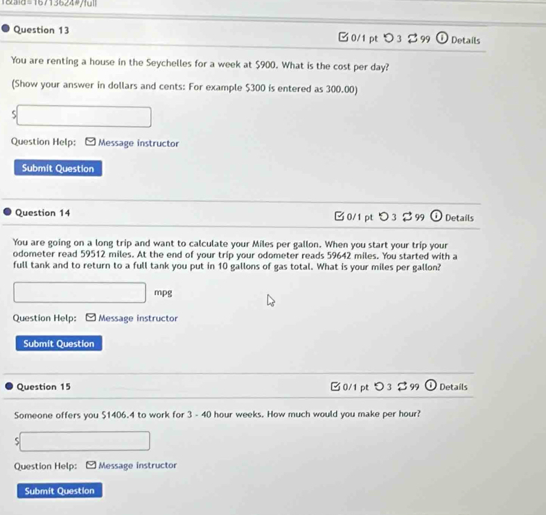 T&aid 16713624#/full 
Question 13 0/1 pt つ 3 % 99 Details 
You are renting a house in the Seychelles for a week at $900. What is the cost per day? 
(Show your answer in dollars and cents: For example $300 is entered as 300.00) 
S 
Question Help: Message instructor 
Submit Question 
Question 14 □ 0/1pt つ 3% 99 ⓘ Details 
You are going on a long trip and want to calculate your Miles per gallon. When you start your trip your 
odometer read 59512 miles. At the end of your trip your odometer reads 59642 miles. You started with a 
full tank and to return to a full tank you put in 10 gallons of gas total. What is your miles per gallon? 
mpg 
Question Help: Message instructor 
Submit Question 
Question 15 □0/1 pt Details 
Someone offers you $1406.4 to work for 3 - 40 hour weeks. How much would you make per hour? 
S 
Question Help: Message instructor 
Submit Question
