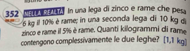 352 NELLA REALTA. In una lega di zinco e rame che pesa
6 kg il 10% è rame; in una seconda lega di 10 kg di 
zinco e rame il 5% è rame. Quanti kilogrammi di rame 
contengono complessivamente le due leghe? [1,1 kg ]