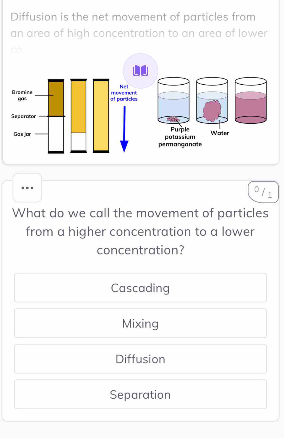 Diffusion is the net movement of particles from
an area of high concentration to an area of lower
0 / 1
What do we call the movement of particles
from a higher concentration to a lower
concentration?
Cascading
Mixing
Diffusion
Separation