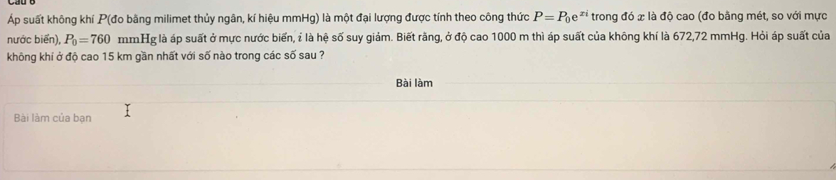 Áp suất không khí P (đo bằng milimet thủy ngân, kí hiệu mmHg) là một đại lượng được tính theo công thức P=P_0e^(xi) trong đó x là độ cao (đo bằng mét, so với mực 
nước biển), P_0=760 mmHg là áp suất ở mực nước biển, ỉ là hệ số suy giảm. Biết rằng, ở độ cao 1000 m thì áp suất của không khí là 672,72 mmHg. Hỏi áp suất của 
không khí ở độ cao 15 km gần nhất với số nào trong các số sau ? 
Bài làm 
Bài làm của bạn