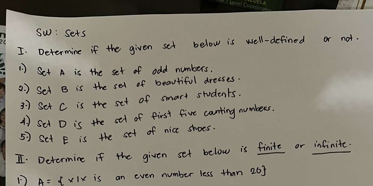 Sw: sets 
I. Determine if the given set below is well-defined or not. 
1 ) Set A is the set of odd numbers. 
2. ) Set B is the set of beautiful dresses. 
3 ) Set C is the set of smart students. 
A. ) Sit D is the set of first five counting numbers. 
57 Set E is the set of nice shoes. 
I. Determine if the given set below is finite or infinite.
A= x|x is an even number less than 263