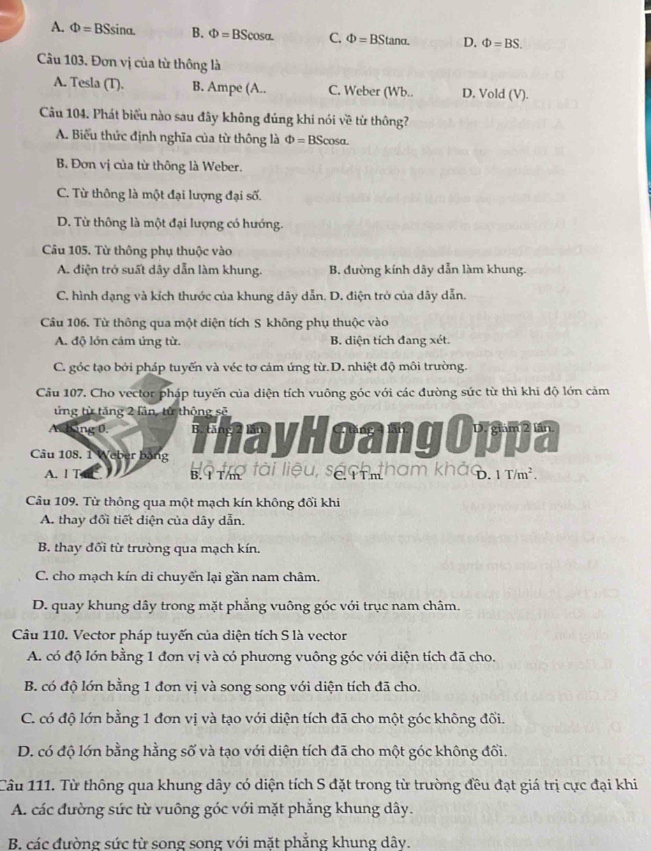 A. Phi =BSsin alpha . B. Phi =BScos alpha . C. Phi =BStan alpha . D. Phi =BS.
Câu 103. Đơn vị của từ thông là
A. Tesla (T). B. Ampe (A.. C. Weber (Wb.. D. Vold ( V L
Câu 104. Phát biểu nào sau đây không đúng khi nói về từ thông?
A. Biểu thức định nghĩa của từ thông là Phi =BScos alpha .
B. Đơn vị của từ thông là Weber.
C. Từ thông là một đại lượng đại số.
D. Từ thông là một đại lượng có hướng.
Câu 105. Từ thông phụ thuộc vào
A. điện trở suất dây dẫn làm khung. B. đường kính dây dẫn làm khung.
C. hình dạng và kích thước của khung dây dẫn. D. điện trở của dây dẫn.
Câu 106. Từ thông qua một diện tích S không phụ thuộc vào
A. độ lớn cảm ứng từ. B. diện tích đang xét.
C. góc tạo bởi pháp tuyến và véc tơ cảm ứng từ.D. nhiệt độ môi trường.
Câu 107. Cho vector pháp tuyến của diện tích vuông góc với các đường sức từ thì khi độ lớn cảm
ứng từ tăng 2 lần, từ thông sẽ
bang 0.
Câu 108. 1 Weber bặng ThayHoangOppa
A. I T 9 Tể tài liệu, sá tn tham khảo.1T/m².
Câu 109. Từ thông qua một mạch kín không đổi khi
A. thay đổi tiết diện của dây dẫn.
B. thay đổi từ trường qua mạch kín.
C. cho mạch kín di chuyển lại gần nam châm.
D. quay khung dây trong mặt phẳng vuông góc với trục nam châm.
Câu 110. Vector pháp tuyến của diện tích S là vector
A. có độ lớn bằng 1 đơn vị và có phương vuông góc với diện tích đã cho.
B. có độ lớn bằng 1 đơn vị và song song với diện tích đã cho.
C. có độ lớn bằng 1 đơn vị và tạo với diện tích đã cho một góc không đổi.
D. có độ lớn bằng hằng số và tạo với diện tích đã cho một góc không đổi.
Câu 111. Từ thông qua khung dây có diện tích S đặt trong từ trường đều đạt giá trị cực đại khi
A. các đường sức từ vuông góc với mặt phẳng khung dây.
B. các đường sức từ song song với mặt phẳng khung dây.