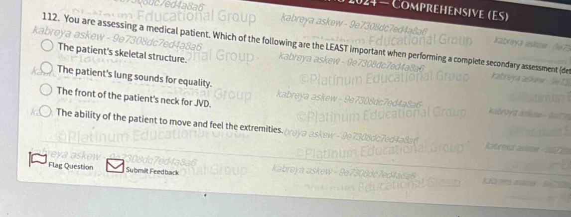 Comprehensive (ES)
112. You are assessing a medical patient. Which of the following are the LEAST important when performing a complete seconda
The patient's skeletal structure.
en a
The patient's lung sounds for equality.
The front of the patient's neck for JVD.
The ability of the patient to move and feel the extremities.
Flag Question Submit Feedback