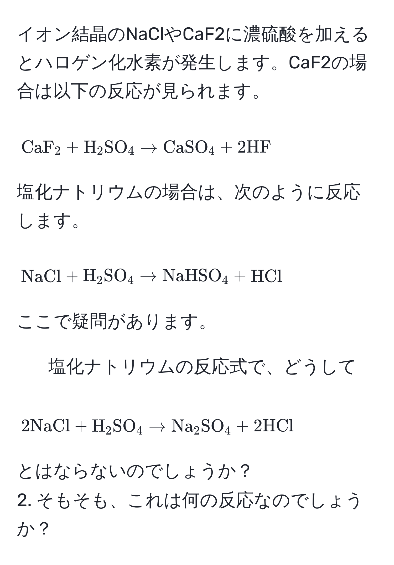 イオン結晶のNaClやCaF2に濃硫酸を加えるとハロゲン化水素が発生します。CaF2の場合は以下の反応が見られます。  
[ CaF_2 + H_2SO_4 arrow CaSO_4 + 2HF ]  
塩化ナトリウムの場合は、次のように反応します。  
[ NaCl + H_2SO_4 arrow NaHSO_4 + HCl ]  
ここで疑問があります。  
1. 塩化ナトリウムの反応式で、どうして  
[ 2NaCl + H_2SO_4 arrow Na_2SO_4 + 2HCl ]  
とはならないのでしょうか？  
2. そもそも、これは何の反応なのでしょうか？