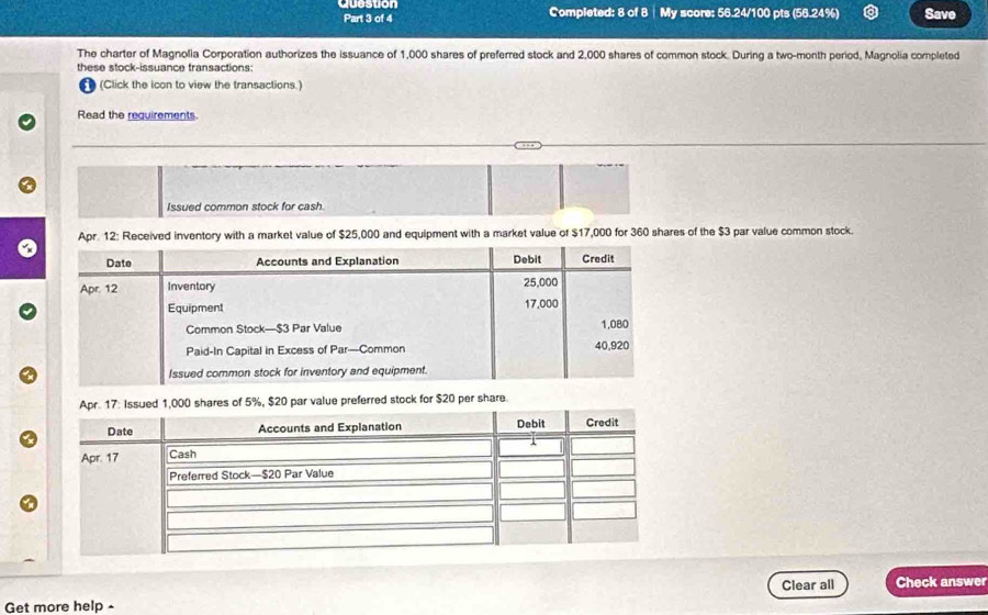 Question Completed: 8 of 8 | My score: 56.24/100 pts (56.24%) Save 
Part 3 of 4 
The charter of Magnolia Corporation authorizes the issuance of 1,000 shares of preferred stock and 2,000 shares of common stock. During a two-month period, Magnolia completed 
these stock-issuance transactions: 
1 (Click the icon to view the transactions.) 
Read the requirements. 
Issued common stock for cash. 
Apr. 12: Received inventory with a market value of $25,000 and equipment with a market value of $17,000 for 360 shares of the $3 par value common stock. 
ferred stock for $20 per share 
Clear all Check answer 
Get more help -