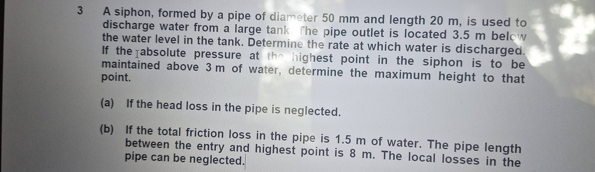 A siphon, formed by a pipe of diameter 50 mm and length 20 m, is used to 
discharge water from a large tank. The pipe outlet is located 3.5 m below 
the water level in the tank. Determine the rate at which water is discharged. 
If the absolute pressure at the highest point in the siphon is to be 
maintained above 3m of water, determine the maximum height to that 
point. 
(a) If the head loss in the pipe is neglected. 
(b) If the total friction loss in the pipe is 1.5 m of water. The pipe length 
between the entry and highest point is 8 m. The local losses in the 
pipe can be neglected.