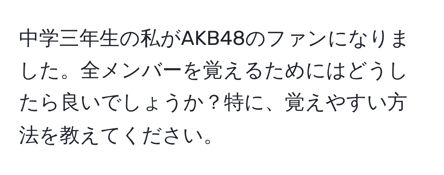 中学三年生の私がAKB48のファンになりました。全メンバーを覚えるためにはどうしたら良いでしょうか？特に、覚えやすい方法を教えてください。