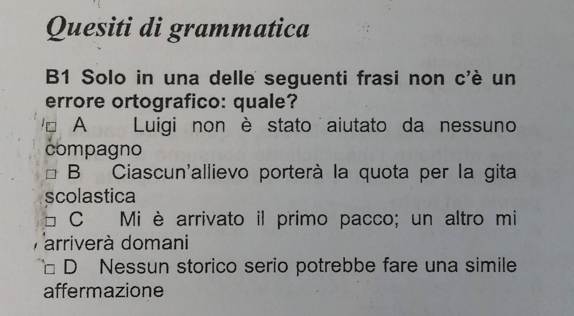 Quesiti di grammatica
B1 Solo in una delle seguenti frasi non c'è un
errore ortografico: quale?
A Luigi non è stato aiutato da nessuno
compagno
B Ciascun'allievo porterà la quota per la gita
scolastica
C₹ Mi è arrivato il primo pacco; un altro mi
arriverà domani
D Nessun storico serio potrebbe fare una simile
affermazione