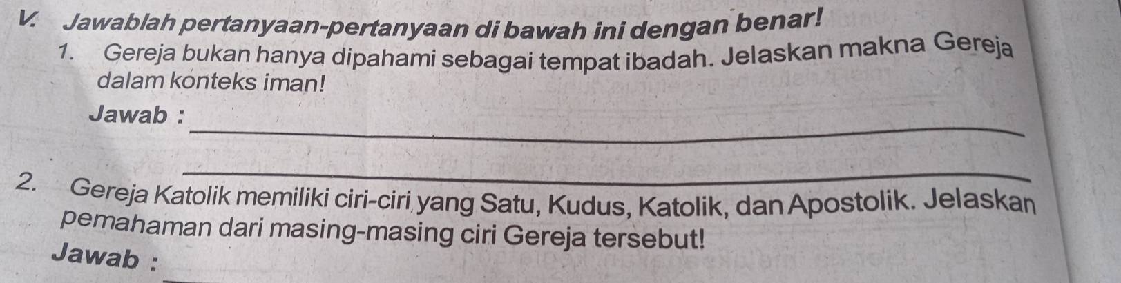 Jawablah pertanyaan-pertanyaan di bawah ini dengan benar! 
1. Gereja bukan hanya dipahami sebagai tempat ibadah. Jelaskan makna Gereja 
dalam konteks iman! 
_ 
Jawab : 
_ 
2. Gereja Katolik memiliki ciri-ciri yang Satu, Kudus, Katolik, dan Apostolik. Jelaskan 
pemahaman dari masing-masing ciri Gereja tersebut! 
Jawab :