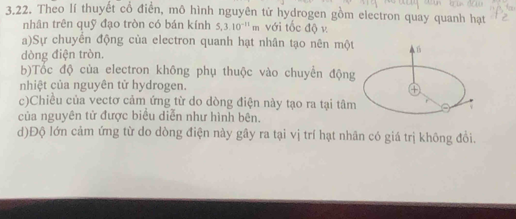 Theo lí thuyết cổ điển, mô hình nguyên tử hydrogen gồm electron quay quanh hạt 
nhân trên quỹ đạo tròn có bán kính 5, 3.10^(-11)m với tốc độ v. 
a)Sự chuyển động của electron quanh hạt nhân tạo nên một 
dòng điện tròn. 
b)Tốc độ của electron không phụ thuộc vào chuyền động 
nhiệt của nguyên tử hydrogen. 
④ 
c)Chiều của vectơ cảm ứng từ do dòng điện này tạo ra tại tâm 
của nguyên tử được biểu diễn như hình bên. 
d)Độ lớn cảm ứng từ do dòng điện này gây ra tại vị trí hạt nhân có giá trị không đồi.