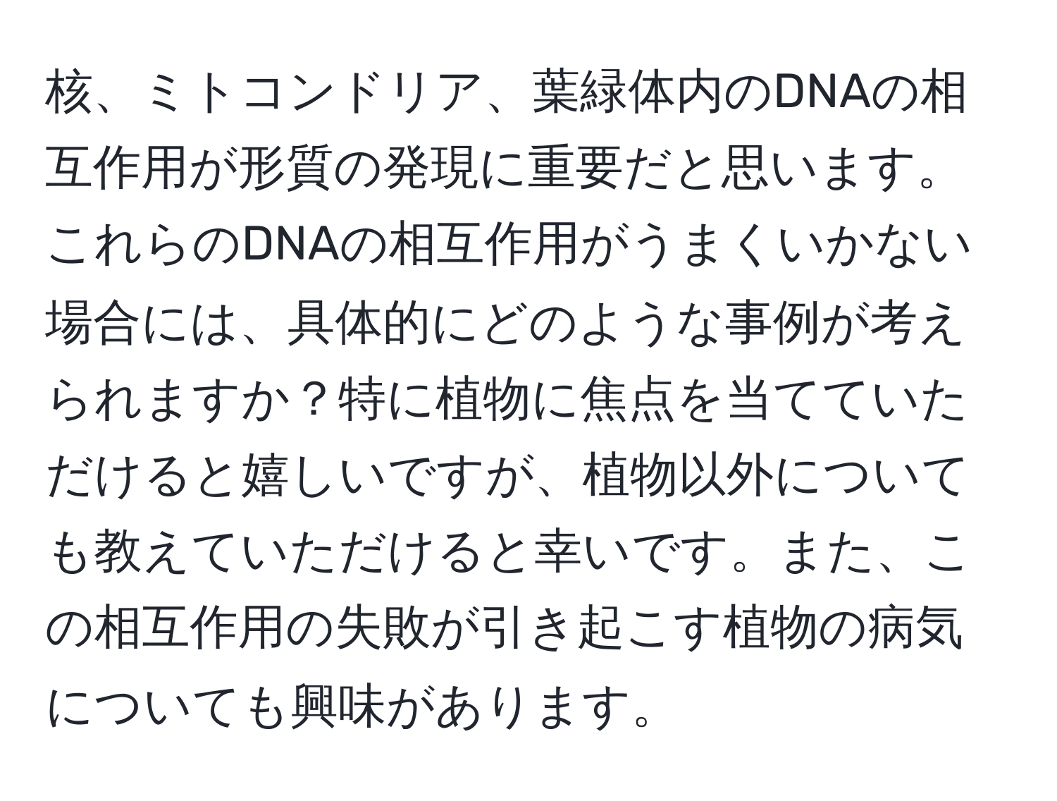 核、ミトコンドリア、葉緑体内のDNAの相互作用が形質の発現に重要だと思います。これらのDNAの相互作用がうまくいかない場合には、具体的にどのような事例が考えられますか？特に植物に焦点を当てていただけると嬉しいですが、植物以外についても教えていただけると幸いです。また、この相互作用の失敗が引き起こす植物の病気についても興味があります。