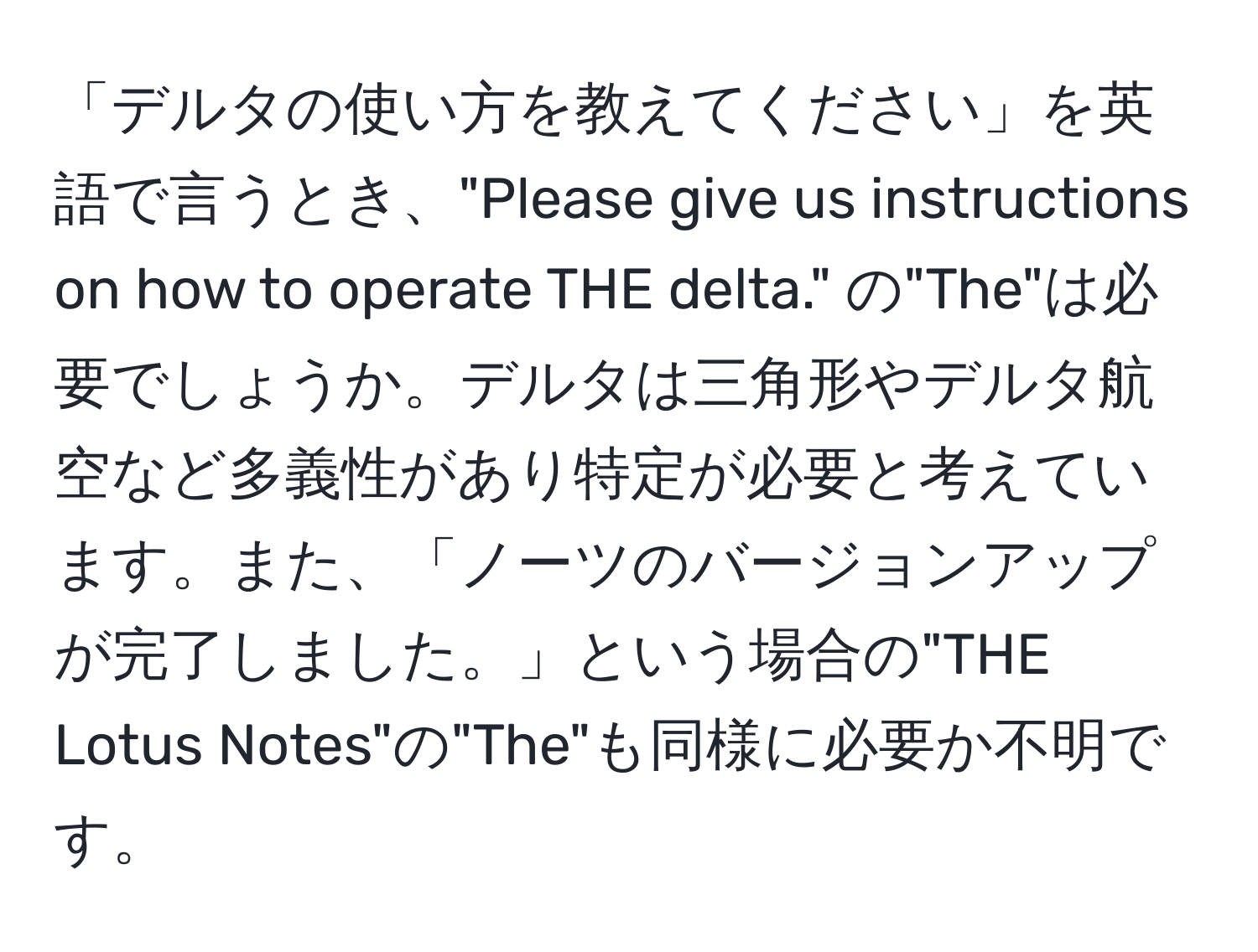 「デルタの使い方を教えてください」を英語で言うとき、"Please give us instructions on how to operate THE delta." の"The"は必要でしょうか。デルタは三角形やデルタ航空など多義性があり特定が必要と考えています。また、「ノーツのバージョンアップが完了しました。」という場合の"THE Lotus Notes"の"The"も同様に必要か不明です。