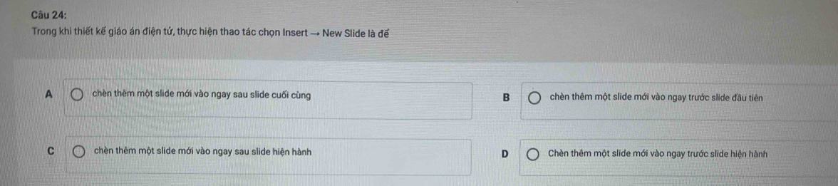 Trong khi thiết kế giáo án điện tử, thực hiện thao tác chọn Insert → New Slide là để
A chèn thêm một slide mới vào ngay sau slide cuối cùng B chèn thêm một slide mới vào ngay trước slide đầu tiên
C chèn thêm một slide mới vào ngay sau slide hiện hành D Chèn thêm một slide mới vào ngay trước slide hiện hành