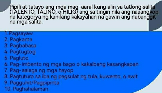 Pipili at tatayo ang mga mag-aaral kung alin sa tatlong salita 
(TALENTO, TALINO, o HILIG) ang sa tingin nila ang naaangkop 
na kategorya ng kanilang kakayahan na gawin ang nabanggit 
na mga salita. 
1.Pagsayaw 
2. Pagkanta 
3. Pagbabasa 
4. Pagtugtog 
5. Pagluto 
6. Pag-imbento ng mga bago o kakaibang kasangkapan 
7. Pag-aalaga ng mga hayop 
8. Pagtuturo sa iba ng pagsulat ng tula, kuwento, o awit 
9. Pagguhit/Pagpipinta 
10. Paghahalaman