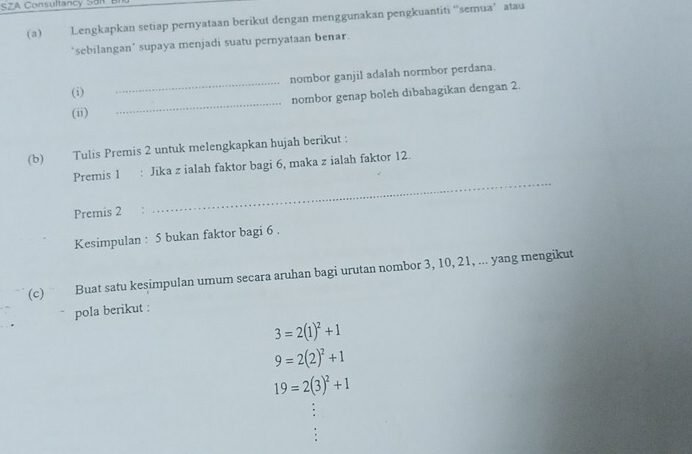 SZA Consultancy Son 
(a) Lengkapkan setiap pernyataan berikut dengan menggunakan pengkuantiti ''semua’ atau 
‘sebilangan' supaya menjadi suatu pernyataan benar 
_ 
nombor ganjil adalah normbor perdana. 
_ 
(i) 
nombor genap boleh dibahagikan dengan 2. 
(ii) 
(b) Tulis Premis 2 untuk melengkapkan hujah berikut : 
_ 
Premis 1 : Jika z ialah faktor bagi 6, maka z ialah faktor 12. 
Premis 2
Kesimpulan : 5 bukan faktor bagi 6. 
(c) Buat satu kesimpulan umum secara aruhan bagi urutan nombor 3, 10, 21, ... yang mengikut 
pola berikut :
3=2(1)^2+1
9=2(2)^2+1
19=2(3)^2+1