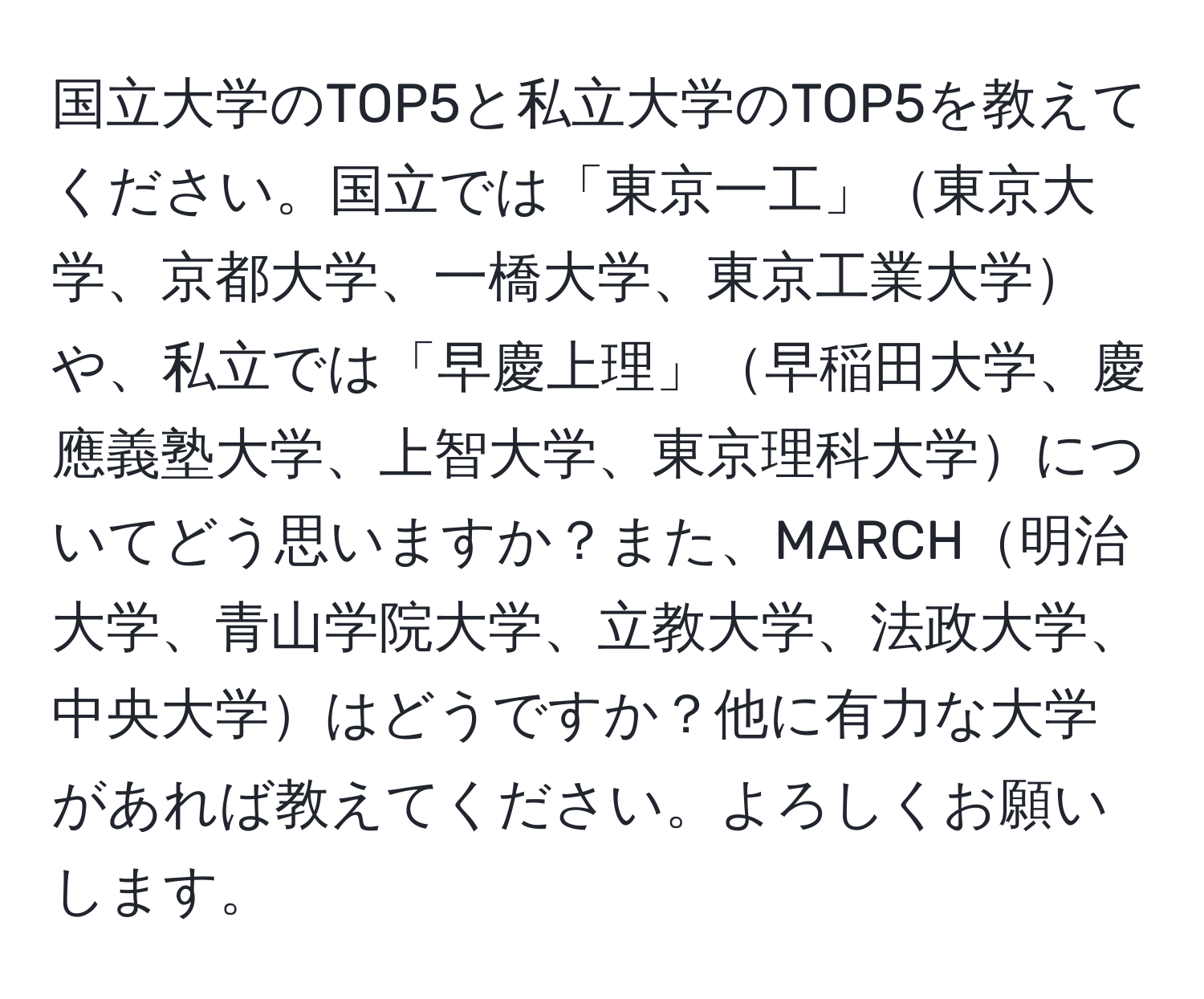 国立大学のTOP5と私立大学のTOP5を教えてください。国立では「東京一工」東京大学、京都大学、一橋大学、東京工業大学や、私立では「早慶上理」早稲田大学、慶應義塾大学、上智大学、東京理科大学についてどう思いますか？また、MARCH明治大学、青山学院大学、立教大学、法政大学、中央大学はどうですか？他に有力な大学があれば教えてください。よろしくお願いします。