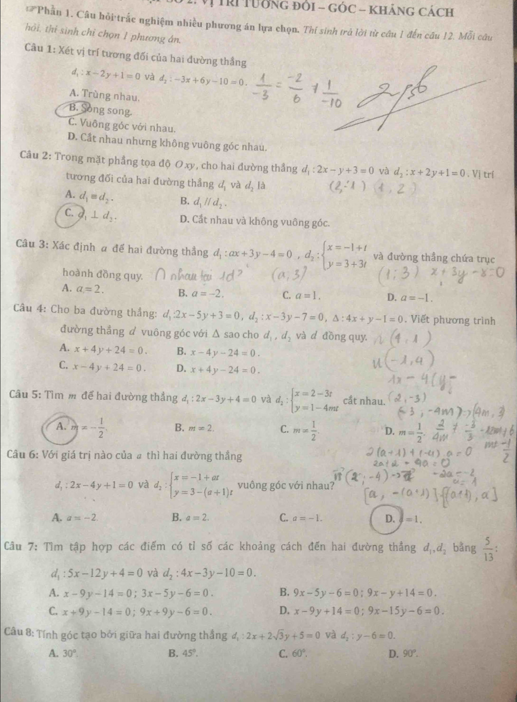 TRI TướNG đóI - GÓC - KhÁnG CácH
Phần 1. Câu hỏi trắc nghiệm nhiều phương án lựa chọn. Thí sinh trả lời từ câu 1 đến câu 12. Mỗi câu
hỏi, thi sinh chỉ chọn 1 phương án.
Câu 1:X6 ét vị trí tương đối của hai đường thẳng
d_1:x-2y+1=0 và d_2:-3x+6y-10=0.
A. Trùng nhau,
B. Song song.
C. Vuông góc với nhau.
D. Cắt nhau nhưng không vuông góc nhau.
Câu 2: Trong mặt phẳng tọa độ Oxy, cho hai đường thẳng d_1:2x-y+3=0 và d_2:x+2y+1=0.1 Vị trí
tương đối của hai đường thẳng d_1 và d_2la
(2,-1)
A. d_1equiv d_2.
B. d_1parallel d_2.
C. O_1⊥ d_2.
D. Cắt nhau và không vuông góc.
Câu 3: : Xác định a để hai đường thẳng d_1:ax+3y-4=0,d_2:beginarrayl x=-1+t y=3+3tendarray. và đường thầng chứa trục
hoành đồng quy.
A. a=2. B. a=-2.
C. a=1. D. a=-1.
Câu 4: Cho ba đường thẳng: d_1:2x-5y+3=0,d_2:x-3y-7=0,△ :4x+y-I=0. Viết phương trình
đường thẳng đ vuông góc với △ sao cho d_1,d_2 và d đồng quy.
A. x+4y+24=0. B. x-4y-24=0.
C. x-4y+24=0. D. x+4y-24=0.
Câu 5: Tìm m để hai đường thẳng d_1:2x-3y+4=0 và d_2:beginarrayl x=2-3t y=1-4mtendarray. cắt nhau.
A. m=- 1/2 . m= 1/2 . m= 1/2 
B. m=2. C. D.
Câu 6: Với giá trị nào của a thì hai đường thắng
d, : 2x-4y+1=0 và d_2:beginarrayl x=-1+at y=3-(a+1)tendarray. vuông góc với nhau?
A. a=-2. B. a=2. C. a=-1. D. =1.
Câu 7: Tìm tập hợp các điểm có tỉ số các khoảng cách đến hai đường thẳng d_1,d_2 bằng  5/13  :
: 5x-12y+4=0 và d_2:4x-3y-10=0.
A. x-9y-14=0;3x-5y-6=0. B. 9x-5y-6=0;9x-y+14=0.
C. x+9y-14=0;9x+9y-6=0. D. x-9y+14=0;9x-15y-6=0.
Câu 8: Tính góc tạo bởi giữa hai đường thẳng d_1:2x+2sqrt(3)y+5=0 và d_2:y-6=0.
A. 30°. B. 45°. C. 60°. D. 90°.