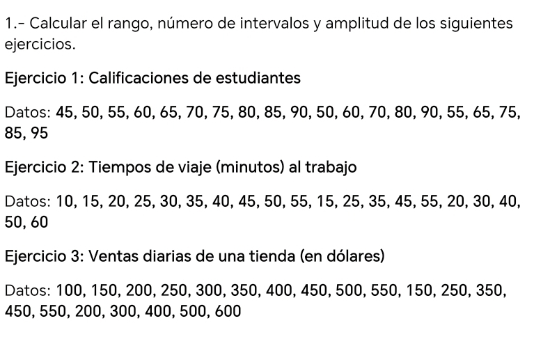 1.- Calcular el rango, número de intervalos y amplitud de los siguientes 
ejercicios. 
Ejercicio 1: Calificaciones de estudiantes 
Datos: 45, 50, 55, 60, 65, 70, 75, 80, 85, 90, 50, 60, 70, 80, 90, 55, 65, 75,
85, 95
Ejercicio 2: Tiempos de viaje (minutos) al trabajo 
Datos: 10, 15, 20, 25, 30, 35, 40, 45, 50, 55, 15, 25, 35, 45, 55, 20, 30, 40,
50, 60
Ejercicio 3: Ventas diarias de una tienda (en dólares) 
Datos: 100, 150, 200, 250, 300, 350, 400, 450, 500, 550, 150, 250, 350,
450, 550, 200, 300, 400, 500, 600