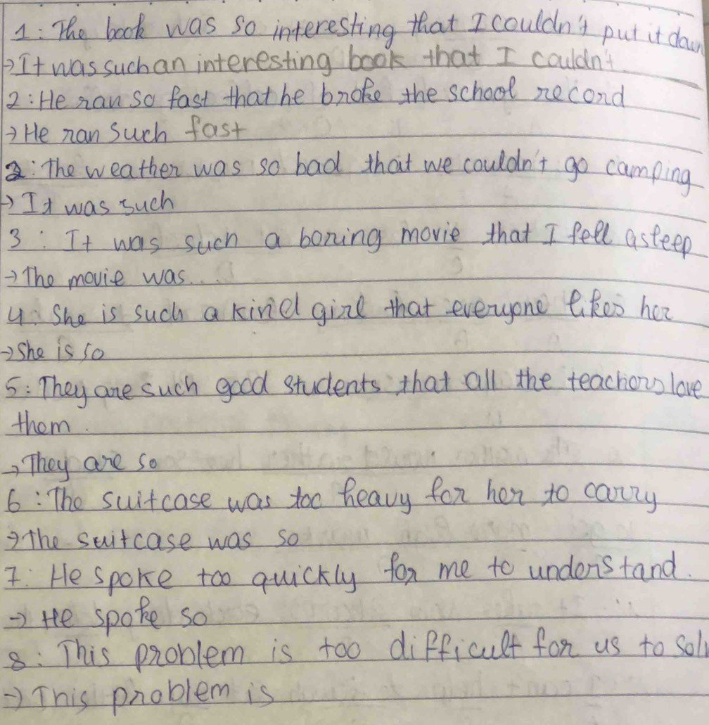 1: The book was so interesting that I couldn't put it day 
It was suchan interesting book that I couldn't 
2: He naw so fast that he bnoke the school necond 
7 He nan Such fast 
: The weather was so bad that we couldn't go camping 
) It was such 
3: It was such a boning movie that I fell asteep 
The movie was. 
u: She is such a kine girl that everyone likes her 
2She is so 
5: They are such good students that all the teachou love 
them. 
) They are so 
6: The suitcase was too heavy for her to canry 
7the suitcase was so 
: He spoke too quickly fox me to understand. 
=> tee spoke so 
8: This problem is too difficult for us to solf 
) This problem is