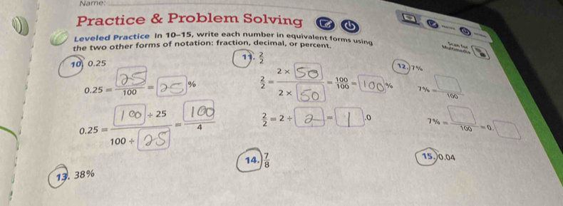 Name:_ 
Practice & Problem Solving 
Leveled Practice In 10-15, write each number in equivalent forms using 
the two other forms of notation: fraction, decimal, or percent. 
Mdrr t Scan for 
1.  2/2 
10 0.25
12.) 7%
0.25 = 9 - D * % :2 100% 7% = □ /100 ;∴□n. 7% = □ /100 =0.□
14. 
13. 38%  7/8 
15.) 0.04