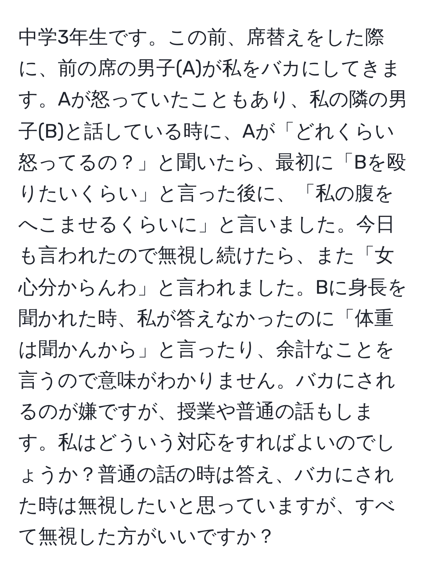 中学3年生です。この前、席替えをした際に、前の席の男子(A)が私をバカにしてきます。Aが怒っていたこともあり、私の隣の男子(B)と話している時に、Aが「どれくらい怒ってるの？」と聞いたら、最初に「Bを殴りたいくらい」と言った後に、「私の腹をへこませるくらいに」と言いました。今日も言われたので無視し続けたら、また「女心分からんわ」と言われました。Bに身長を聞かれた時、私が答えなかったのに「体重は聞かんから」と言ったり、余計なことを言うので意味がわかりません。バカにされるのが嫌ですが、授業や普通の話もします。私はどういう対応をすればよいのでしょうか？普通の話の時は答え、バカにされた時は無視したいと思っていますが、すべて無視した方がいいですか？