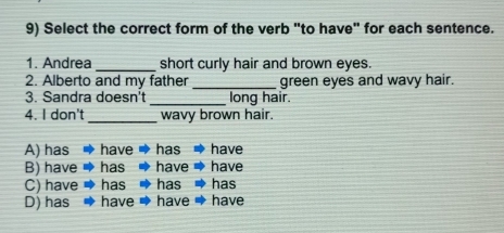 Select the correct form of the verb "to have" for each sentence.
1. Andrea _short curly hair and brown eyes.
2. Alberto and my father _green eyes and wavy hair.
3. Sandra doesn't _long hair.
4. I don't _wavy brown hair.
A) has have has have
B) have has have have
C) have → ha has has
D) has have have have