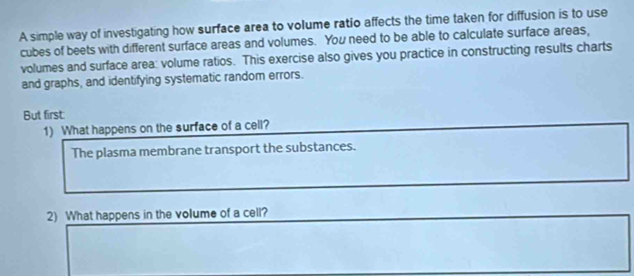 A simple way of investigating how surface area to volume ratio affects the time taken for diffusion is to use 
cubes of beets with different surface areas and volumes. You need to be able to calculate surface areas, 
volumes and surface area: volume ratios. This exercise also gives you practice in constructing results charts 
and graphs, and identifying systematic random errors. 
But first 
1) What happens on the surface of a cell? 
The plasma membrane transport the substances. 
2) What happens in the volume of a cell?