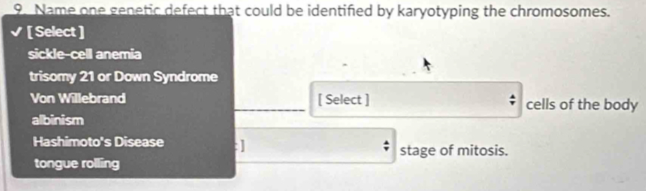 Name one genetic defect that could be identified by karyotyping the chromosomes.
[ Select ]
sickle-cell anemia
trisomy 21 or Down Syndrome
Von Willebrand _[ Select ] cells of the body
albinism
Hashimoto's Disease : ]
stage of mitosis.
tongue rolling