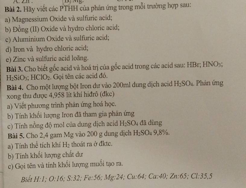 ZI . 
Bài 2. Hãy viết các PTHH của phản ứng trong mỗi trường hợp sau: 
a) Magnessium Oxide và sulfuric acid; 
b) Đồng (II) Oxide và hydro chloric acid; 
c) Aluminium Oxide và sulfuric acid; 
d) Iron và hydro chloric acid; 
e) Zinc và sulfuric acid loãng. 
Bài 3. Cho biết gốc acid và hoá trị của gốc acid trong các acid sau: HBr; HNO_3;
H_2SiO_3; HClO_2. Gọi tên các acid đó. 
Bài 4. Cho một lượng bột Iron dư vào 200ml dung dịch acid H_2SO_4. Phản ứng 
xong thu được 4,958 lít khí hiđrô (đkc) 
a) Viết phương trình phản ứng hoá học. 
b) Tính khối lượng Iron đã tham gia phản ứng 
c) Tính nồng độ mol của dung dịch acid H_2SO_4 đã dùng 
Bài 5. Cho 2,4 gam Mg vào 200 g dung dịch H_2SO_49,8%. 
a) Tính thể tích khí H_2 thoát ra ở đkte. 
b) Tính khối lượng chất dư 
c) Gọi tên và tính khối lượng muối tạo ra. 
Biết H: 1 : O:16; S:32 Mg:24 1; Cu: 64; Ca:40; Zn: 65; Cl:35,5