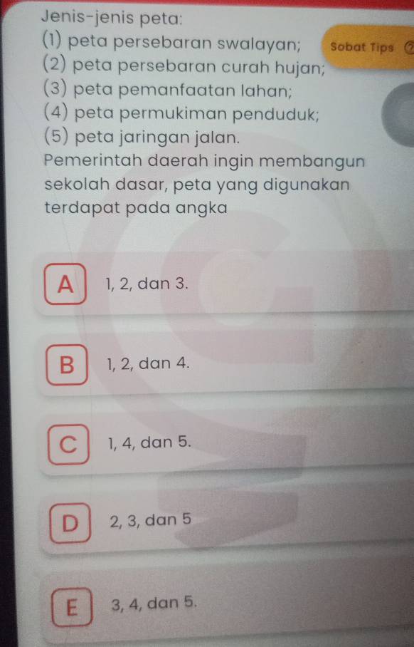 Jenis-jenis peta:
(1) peta persebaran swalayan; Sobat Tips C
(2) peta persebaran curah hujan;
(3) peta pemanfaatan lahan;
(4) peta permukiman penduduk;
(5) peta jaringan jalan.
Pemerintah daerah ingin membangun
sekolah dasar, peta yang digunakan
terdapat pada angka
A 1, 2, dan 3.
B 1, 2, dan 4.
C l 1, 4, dan 5.
D 2, 3, dan 5
E 3, 4, dan 5.