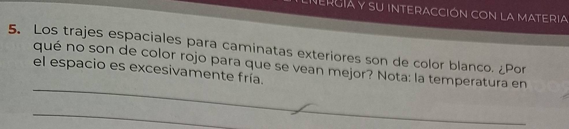 LIERGIA Y SU INTERACCIÓN CON LA MATERIA 
5. Los trajes espaciales para caminatas exteriores son de color blanco. ¿Por 
_ 
qué no son de color rojo para que se vean mejor? Nota: la temperatura en 
el espacio es excesivamente fría. 
_