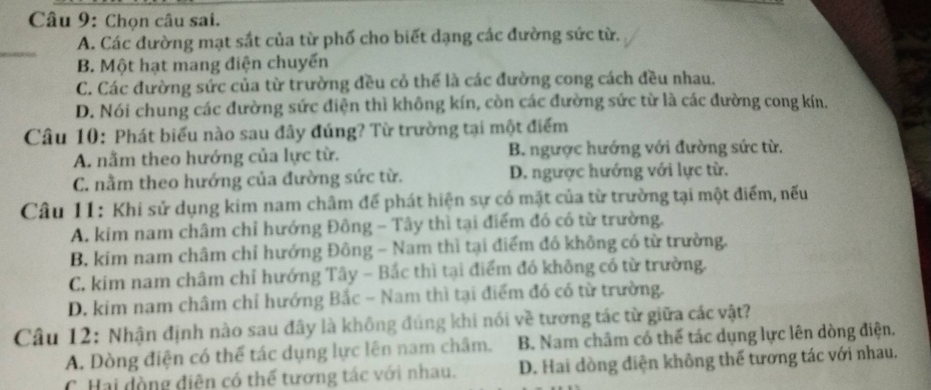 Chọn câu sai.
A. Các đường mạt sắt của từ phố cho biết dạng các đường sức từ.
B. Một hạt mang điện chuyển
C. Các đường sức của từ trường đều cỏ thế là các đường cong cách đều nhau.
D. Nói chung các đường sức điện thì không kín, còn các đường sức từ là các đường cong kín.
Câu 10: Phát biểu nào sau đây đúng? Từ trường tại một điểm
A. nằm theo hướng của lực từ. B. ngược hướng với đường sức từ.
C. nằm theo hướng của đường sức từ. D. ngược hướng với lực từ.
Câu 11: Khi sử dụng kim nam châm để phát hiện sự có mặt của từ trường tại một điểm, nếu
A. kim nam châm chỉ hướng Đông - Tây thì tại điểm đó có từ trường.
B. kim nam châm chỉ hướng Đông - Nam thì tại điểm đó không có từ trường.
C. kim nam châm chỉ hướng Tây - Bắc thì tại điểm đó không có từ trường.
D. kim nam châm chỉ hướng Bắc - Nam thì tại điểm đó có từ trường.
Câu 12: Nhận định nào sau đây là không đúng khi nói về tương tác từ giữa các vật?
A. Dòng điện có thể tác dụng lực lên nam châm. B. Nam châm có thể tác dụng lực lên dòng điện.
C. Hai đòng điện có thế tương tác với nhau. D. Hai dòng điện không thể tương tác với nhau.