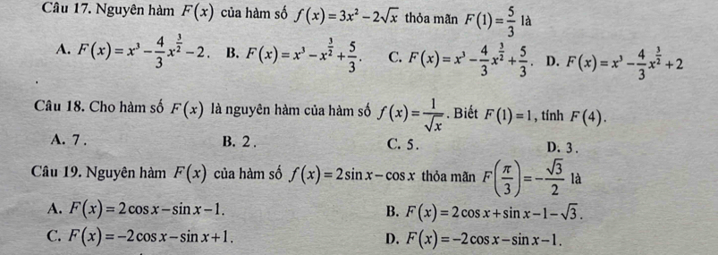 Nguyên hàm F(x) của hàm số f(x)=3x^2-2sqrt(x) thỏa mãn F(1)= 5/3  là
A. F(x)=x^3- 4/3 x^(frac 3)2-2 B. F(x)=x^3-x^(frac 3)2+ 5/3 . C. F(x)=x^3- 4/3 x^(frac 3)2+ 5/3 . D. F(x)=x^3- 4/3 x^(frac 3)2+2
Câu 18. Cho hàm số F(x) là nguyên hàm của hàm số f(x)= 1/sqrt(x) . Biết F(1)=1 , tính F(4).
A. 7. B. 2. C. 5. D. 3.
Câu 19. Nguyên hàm F(x) của hàm số f(x)=2sin x-cos x thỏa mãn F( π /3 )=- sqrt(3)/2 la
A. F(x)=2cos x-sin x-1. B. F(x)=2cos x+sin x-1-sqrt(3).
C. F(x)=-2cos x-sin x+1. D. F(x)=-2cos x-sin x-1.