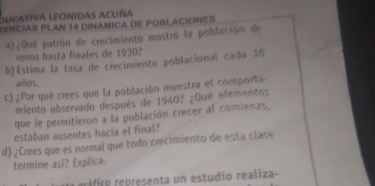 oucativa leonidas acuña 
TENCIAS PLAN 14 DINAMICA DE POBLACIONES 
a)¿Qué patrón de crecimiento mostró la población de 
renos hasta finales de 1930? 
b) Estima la tasa de crecimiento poblacional cada 19
años. 
c) ¿Por qué crees que la población muestra el comporta 
miento observado después de 1940? ¿Qué elementos 
que le permitieron a la población crecer al comienzo, 
estaban ausentes hacia el final? 
d) ¿Crees que es normal que todo crecimiento de esta clase 
termine asi? Explica. 
ráfico representa un estudio realiza-