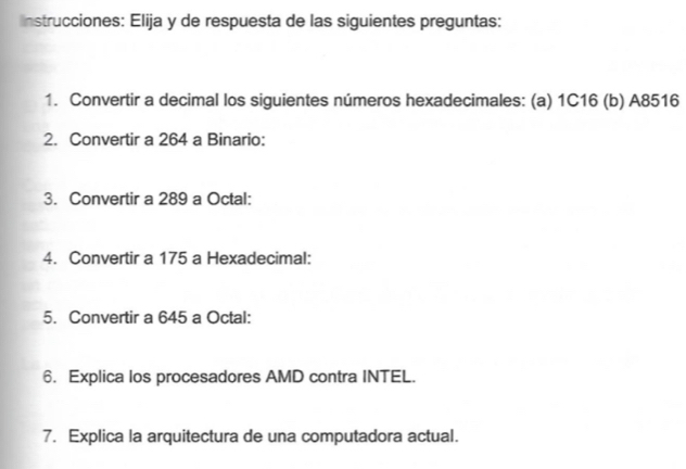 nstrucciones: Elija y de respuesta de las siguientes preguntas: 
1. Convertir a decimal los siguientes números hexadecimales: (a) 1C16 (b) A8516
2. Convertir a 264 a Binario: 
3. Convertir a 289 a Octal: 
4. Convertir a 175 a Hexadecimal: 
5. Convertir a 645 a Octal: 
6. Explica los procesadores AMD contra INTEL. 
7. Explica la arquitectura de una computadora actual.