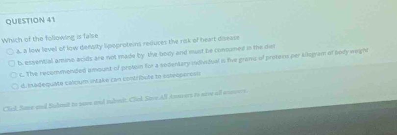 Which of the following is false
a. a low level of low density lipoproteins reduces the risk of heart disease
b. essential amino acids are not made by the body and must be consumed in the diet
c. The recommended amount of protein for a sedentary individual is five grams of proteins per kilogram of body weight
d. Inadequate calcium intake can contribute to osteóporosis
Click Save and Submit to save and nbmit. Clik Save All Answers to save all answers.