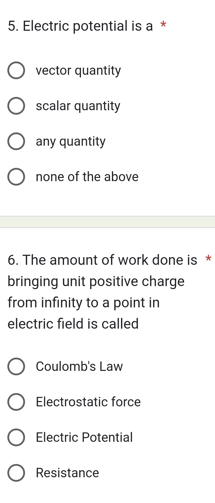 Electric potential is a *
vector quantity
scalar quantity
any quantity
none of the above
6. The amount of work done is *
bringing unit positive charge
from infinity to a point in
electric field is called
Coulomb's Law
Electrostatic force
Electric Potential
Resistance