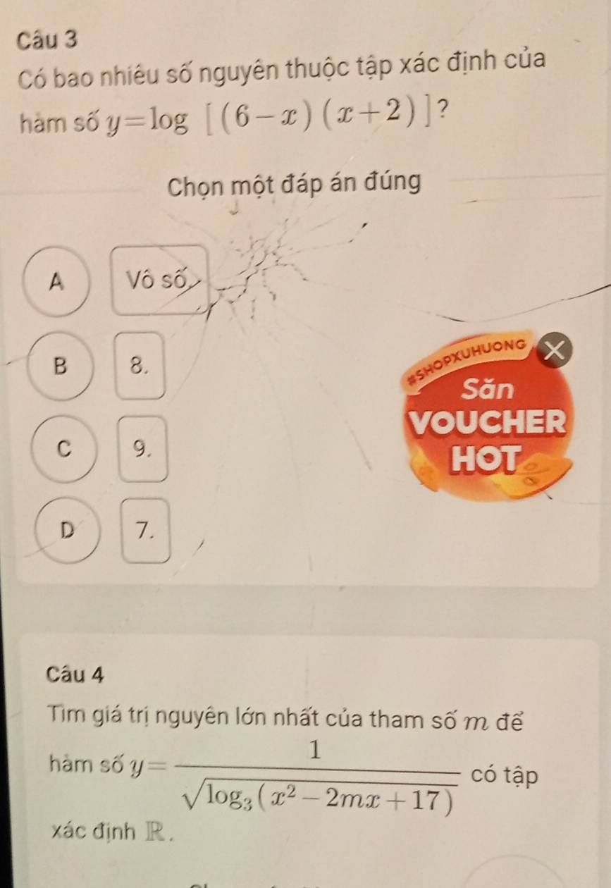 Có bao nhiêu số nguyên thuộc tập xác định của
hàm số y=log [(6-x)(x+2)] ?
Chọn một đáp án đúng
A Vô số
B 8.
#SHopxUHUONG
Săn
VOUCHER
C 9.
HOT
D 7.
Câu 4
Tim giá trị nguyên lớn nhất của tham số m để
hàm số y=frac 1sqrt(log _3)(x^2-2mx+17) có tập
xác định R.