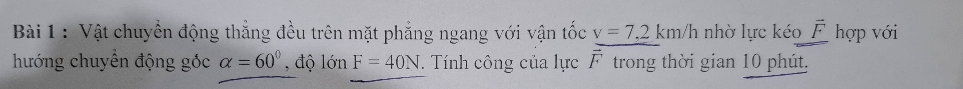 Vật chuyển động thắng đều trên mặt phẳng ngang với vận tốc v=7,2km/h nhờ lực kéo vector F hợp với 
hướng chuyển động góc alpha =60° , độ lớn F=40N. Tính công của lực vector F trong thời gian 10 phút.