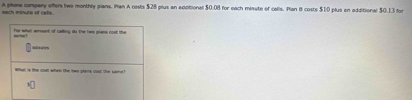 A phone company offers two monthly plans. Plan A costs $28 plus an additional $0.08 for each minute of calls. Plan B costs $10 plus an additional $0,13 for 
each minute of calis. 
For what amount of calling do the two plans cost the 
same?
minutes
What is the cost when the two plans cost the same?
$□