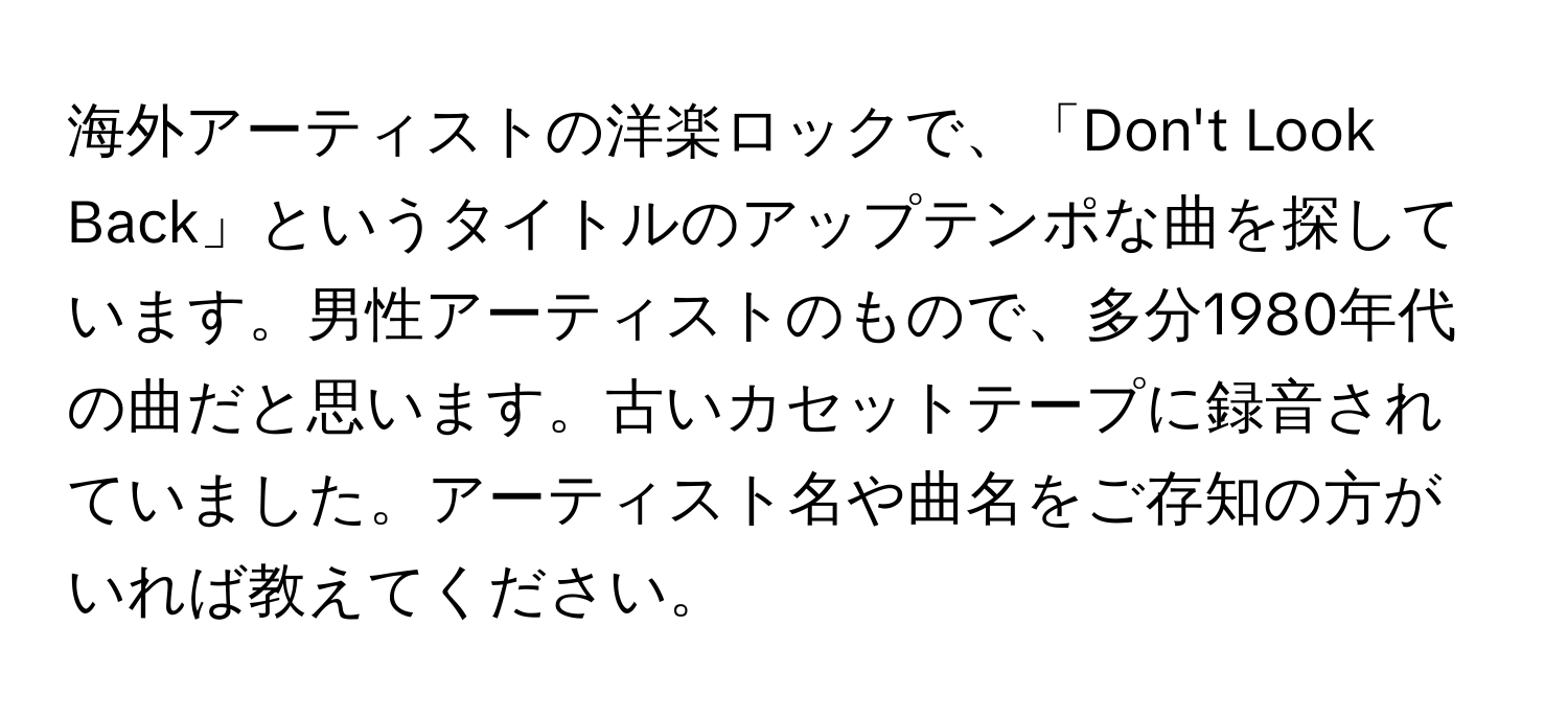 海外アーティストの洋楽ロックで、「Don't Look Back」というタイトルのアップテンポな曲を探しています。男性アーティストのもので、多分1980年代の曲だと思います。古いカセットテープに録音されていました。アーティスト名や曲名をご存知の方がいれば教えてください。