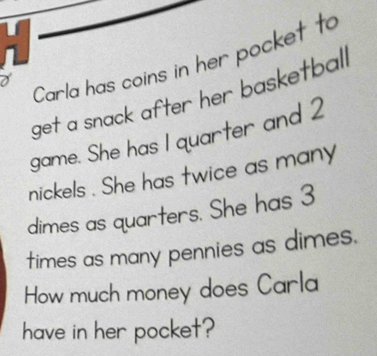 Carla has coins in her pocket to 
get a snack after her basketball 
game. She has I quarter and 2
nickels . She has twice as many 
dimes as quarters. She has 3
times as many pennies as dimes. 
How much money does Carla 
have in her pocket?