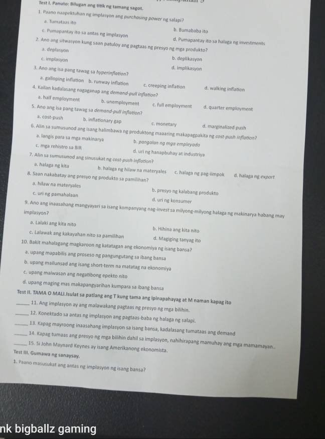 Test I. Panuto: Bilugan ang titik ng tamang sagot.
1. Paano naapektuhan ng implasyon ang purchosing power ng salapi?
a. Tumataas ito b. Bumababa ito
c. Pumapantay ito sa antas ng implasyon d. Pumapantay ito sa halaga ng investments
2. Ano ang sitwasyon kung saan patuloy ang pagtaas ng presyo ng mga produkto?
a. deplasyon b. deplikasyon
c. implasyon d. implikasyon
3. Ano ang isa pang tawag sa hyperinflation?
a. galloping inflation b. runway inflation c. creeping inflation d. walking inflation
4. Kailan kadalasang nagaganap ang demond-pull inflction?
a. half employment b. unemployment c. full emplayment d. quarter employment
5. Ano ang isa pang tawag sa demond-pull inflotion?
a. cost-push b. inflationary gap c. monetary d. marginalized push
6. Alin sa sumusunod ang isang halimbawa ng produktong maaaring makapagpakita ng cost-push inflotion?
a. iangis para sa mga makinarya b. pangalan ng mga empleyado
c. mga rehistro sa BiR d. uri ng hanapbuhay at industriya
7. Alin sa sumusunod ang sinusukat ng cost-push inflotion?
a. halaga ng kita b. halaga ng hilaw na materyales c. halaga ng pag-iimpok d. halaga ng export
8. Saan nakabatay ang presyo ng produkto sa pamilihan?
a. hilaw na materyales b. presyo ng kalabang produkto
c. uri ng pamahalaan d. uri ng konsumer
9. Ano ang inaasahang mangyayari sa isang kompanyang nag-invest sa milyong-milyong halaga ng makinarya habang may
implasyon?
a. Lalaki ang kita nito b. Hihina ang kita nito
c. Lalawak ang kakayahan nito sa pamilihan d. Magiging tanyag ito
10. Bakit mahalagang magkaroon ng katatagan ang ekonomiya ng isang bansa?
a, upang mapabilis ang proseso ng pangungutang sa ibang bansa
b. upang mailunsad ang isang short-term na matatag na ekonomlya
c. upang maiwasan ang negatibong epekto nito
d. upang maging mas makapangyarihan kumpara sa ibang bansa
_Test II. TAMA O MALI.Isulat sa patlang ang T kung tama ang ipinapahayag at M naman kapag ito
11. Ang implasyon ay ang malawakang pagtaas ng presyo ng mga bilihin.
_12. Konektado sa antas ng implasyon ang pagtaas-baba ng halaga ng salapi.
_13. Kapag mayroong inaasahang implasyon sa isang bansa, kadalasang tumataas ang demand
_14. Kapag tumaas ang presyo ng mga bilihin dahil sa implasyon, nahihirapang mamuhay ang mga mamamayan..
_15. Si John Maynard Keynes ay isang Amerikanong ekonomista.
Test III. Gumawa ng sanaysay.
1. Paano masusukat ang antas ng implasyon ng isang bansa?
nk bigballz gaming