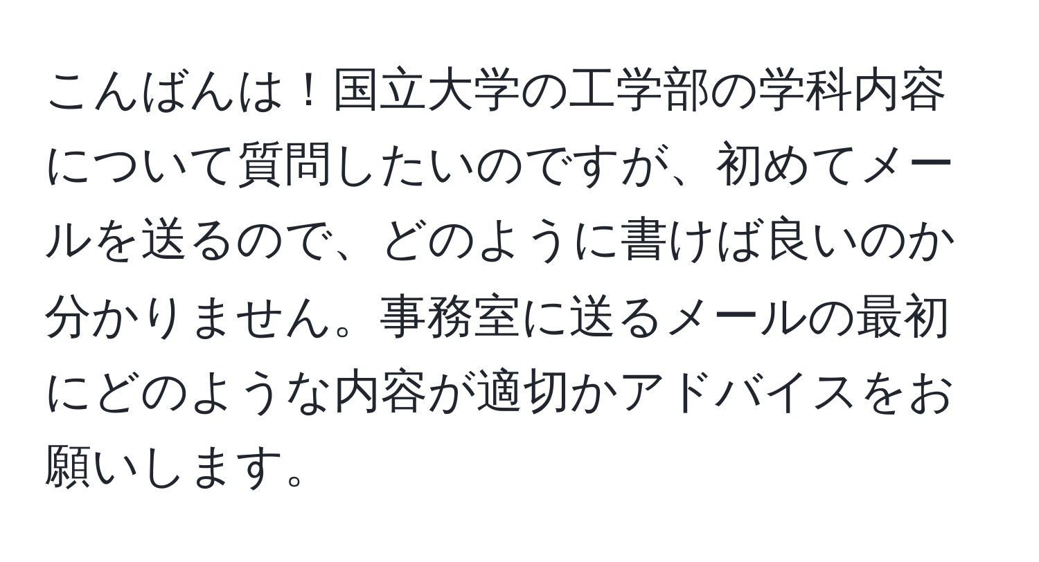 こんばんは！国立大学の工学部の学科内容について質問したいのですが、初めてメールを送るので、どのように書けば良いのか分かりません。事務室に送るメールの最初にどのような内容が適切かアドバイスをお願いします。